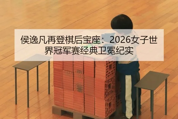 侯逸凡再登棋后宝座：2026女子世界冠军赛经典卫冕纪实