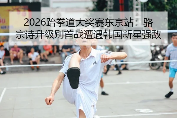 2026跆拳道大奖赛东京站：骆宗诗升级别首战遭遇韩国新星强敌